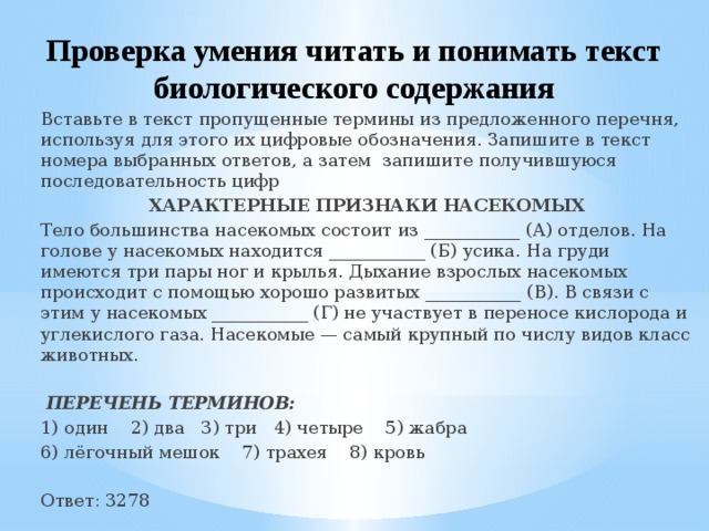 Проверка умения читать и понимать текст биологического содержания Вставьте в текст пропущенные термины из предложенного перечня, используя для этого их цифровые обозначения. Запишите в текст номера выбранных ответов, а затем запишите получившуюся последовательность цифр ХАРАКТЕРНЫЕ ПРИЗНАКИ НАСЕКОМЫХ Тело большинства насекомых состоит из ___________ (А) отделов. На голове у насекомых находится ___________ (Б) усика. На груди имеются три пары ног и крылья. Дыхание взрослых насекомых происходит с помощью хорошо развитых ___________ (В). В связи с этим у насекомых ___________ (Г) не участвует в переносе кислорода и углекислого газа. Насекомые — самый крупный по числу видов класс животных.   ПЕРЕЧЕНЬ ТЕРМИНОВ: 1) один 2) два 3) три 4) четыре 5) жабра 6) лёгочный мешок 7) трахея 8) кровь Ответ: 3278 