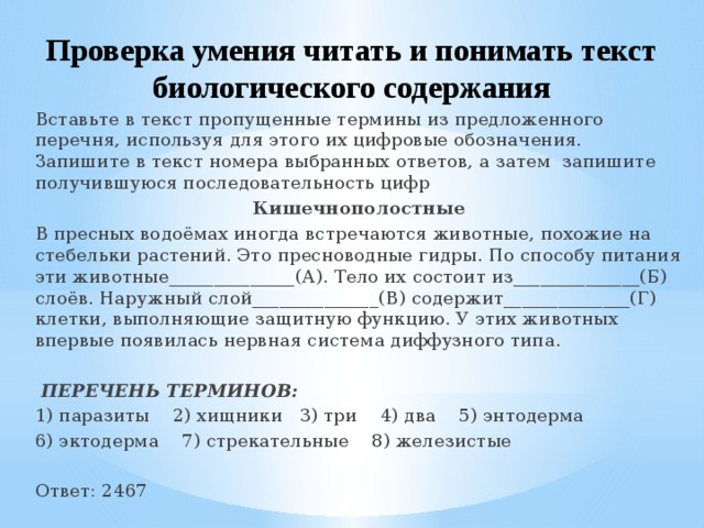 Проверка умения читать и понимать текст биологического содержания Вставьте в текст пропущенные термины из предложенного перечня, используя для этого их цифровые обозначения. Запишите в текст номера выбранных ответов, а затем запишите получившуюся последовательность цифр Кишечнополостные В пресных водоёмах иногда встречаются животные, похожие на стебельки растений. Это пресноводные гидры. По способу питания эти животные______________(А). Тело их состоит из______________(Б) слоёв. Наружный слой______________(В) содержит______________(Г) клетки, выполняющие защитную функцию. У этих животных впервые появилась нервная система диффузного типа.   ПЕРЕЧЕНЬ ТЕРМИНОВ: 1) паразиты 2) хищники 3) три 4) два 5) энтодерма 6) эктодерма 7) стрекательные 8) железистые Ответ: 2467 