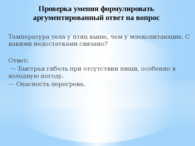 Проверка умения формулировать аргументированный ответ на вопрос Температура тела у птиц выше, чем у млекопитающих. С какими недостатками связано? Ответ: — Быстрая гибель при отсутствии пищи, особенно в холодную погоду. — Опасность перегрева. 