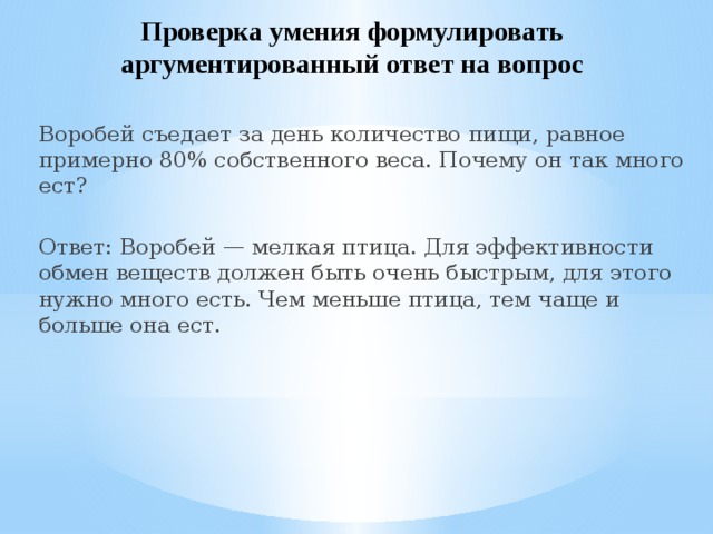 Проверка умения формулировать аргументированный ответ на вопрос Воробей съедает за день количество пищи, равное примерно 80% собственного веса. Почему он так много ест? Ответ: Воробей — мелкая птица. Для эффективности обмен веществ должен быть очень быстрым, для этого нужно много есть. Чем меньше птица, тем чаще и больше она ест. 