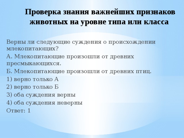 Проверка знания важнейших признаков животных на уровне типа или класса  Верны ли следующие суждения о происхождении млекопитающих? А. Млекопитающие произошли от древних пресмыкающихся. Б. Млекопитающие произошли от древних птиц. 1) верно только А 2) верно только Б 3) оба суждения верны 4) оба суждения неверны Ответ: 1 