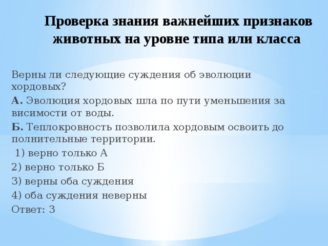 Проверка знания важнейших признаков животных на уровне типа или класса  Верны ли сле­ду­ю­щие суж­де­ния об эво­лю­ции хордовых? А.  Эво­лю­ция хор­до­вых шла по пути умень­ше­ния за­ви­си­мо­сти от воды. Б.  Теп­ло­кров­ность поз­во­ли­ла хор­до­вым осво­ить до­пол­ни­тель­ные территории.   1) верно толь­ко А 2) верно толь­ко Б 3) верны оба суждения 4) оба суж­де­ния неверны Ответ: 3 