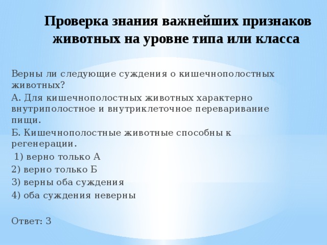Проверка знания важнейших признаков животных на уровне типа или класса  Верны ли следующие суждения о кишечнополостных животных? А. Для кишечнополостных животных характерно внутриполостное и внутриклеточное переваривание пищи. Б. Кишечнополостные животные способны к регенерации.   1) верно только А 2) верно только Б 3) верны оба суждения 4) оба суждения неверны Ответ: 3 
