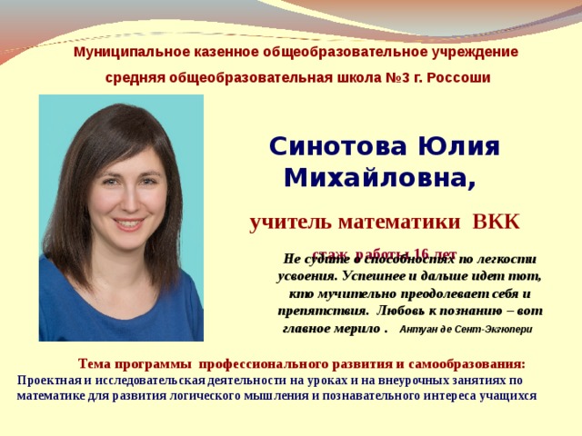  Муниципальное казенное общеобразовательное учреждение средняя общеобразовательная школа №3 г. Россоши  Синотова Юлия Михайловна, учитель математики ВКК стаж работы 16 лет Не судите о способностях по легкости усвоения. Успешнее и дальше идет тот, кто мучительно преодолевает себя и препятствия. Любовь к познанию – вот главное мерило . Антуан де Сент-Экзюпери   Тема программы профессионального развития и самообразования: Проектная и исследовательская деятельности на уроках и на внеурочных занятиях по математике для развития логического мышления и познавательного интереса учащихся   