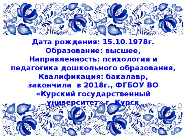 Дата рождения: 15.10.1978г. Образование: высшее, Направленность: психология и педагогика дошкольного образования, Квалификация: бакалавр, закончила в 2018г., ФГБОУ ВО «Курский государственный университет» г. Курск 