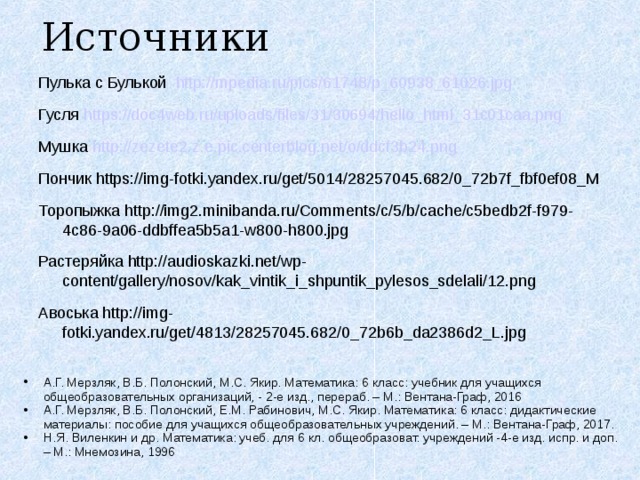 Источники Пулька с Булькой http://mpedia.ru/pics/61748/p_60938_61026.jpg  Гусля https://doc4web.ru/uploads/files/31/30694/hello_html_31c01caa.png  Мушка http://zezete2.z.e.pic.centerblog.net/o/ddcf3b24.png  Пончик https://img-fotki.yandex.ru/get/5014/28257045.682/0_72b7f_fbf0ef08_M Торопыжка http://img2.minibanda.ru/Comments/c/5/b/cache/c5bedb2f-f979-4c86-9a06-ddbffea5b5a1-w800-h800.jpg Растеряйка http://audioskazki.net/wp-content/gallery/nosov/kak_vintik_i_shpuntik_pylesos_sdelali/12.png Авоська http://img-fotki.yandex.ru/get/4813/28257045.682/0_72b6b_da2386d2_L.jpg А.Г. Мерзляк, В.Б. Полонский, М.С. Якир. Математика: 6 класс: учебник для учащихся общеобразовательных организаций, - 2-е изд., перераб. – М.: Вентана-Граф, 2016 А.Г. Мерзляк, В.Б. Полонский, Е.М. Рабинович, М.С. Якир. Математика: 6 класс: дидактические материалы: пособие для учащихся общеобразовательных учреждений. – М.: Вентана-Граф, 2017. Н.Я. Виленкин и др. Математика: учеб. для 6 кл. общеобразоват. учреждений -4-е изд. испр. и доп. – М.: Мнемозина, 1996 