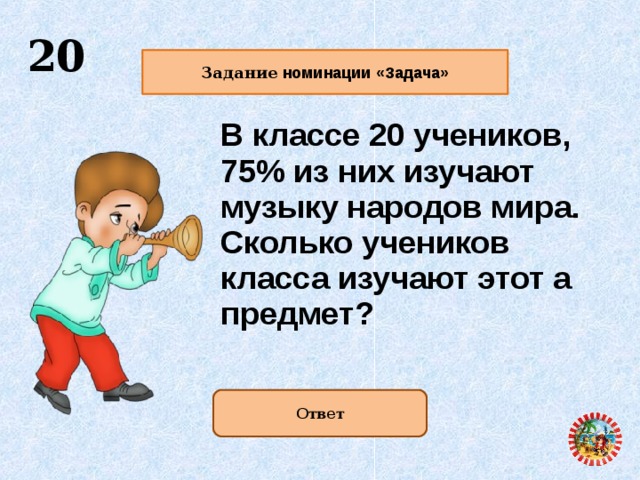  20   Задание номинации «Задача»   В классе 20 учеников, 75% из них изучают музыку народов мира. Сколько учеников класса изучают этот а предмет?  Ответ   