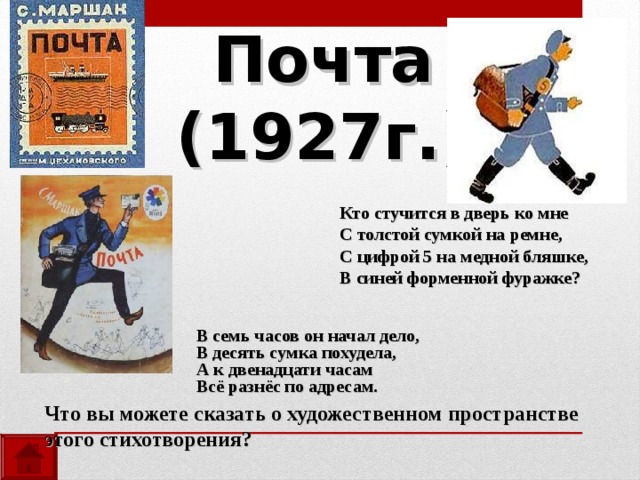 Почта  (1927г.)  Кто стучится в дверь ко мне  С толстой сумкой на ремне,  С цифрой 5 на медной бляшке,  В синей форменной фуражке? В семь часов он начал дело, В десять сумка похудела, А к двенадцати часам Всё разнёс по адресам. Что вы можете сказать о художественном пространстве этого стихотворения? 