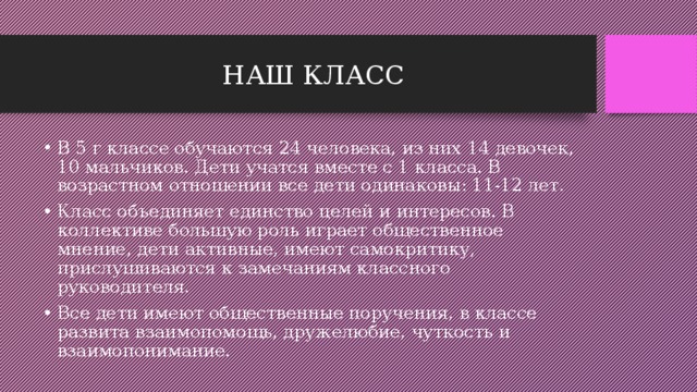НАШ КЛАСС В 5 г классе обучаются 24 человека, из них 14 девочек, 10 мальчиков. Дети учатся вместе с 1 класса. В возрастном отношении все дети одинаковы: 11-12 лет. Класс объединяет единство целей и интересов. В коллективе большую роль играет общественное мнение, дети активные, имеют самокритику, прислушиваются к замечаниям классного руководителя. Все дети имеют общественные поручения, в классе развита взаимопомощь, дружелюбие, чуткость и взаимопонимание. 