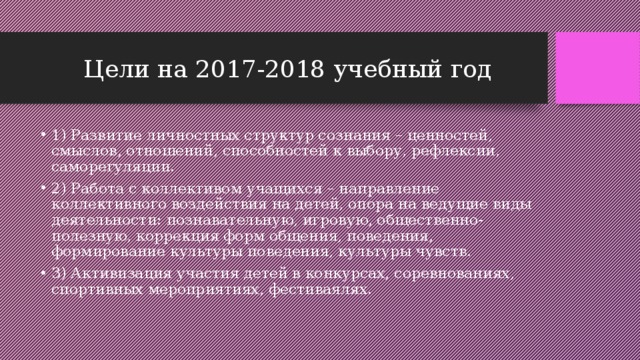 Цели на 2017-2018 учебный год 1) Развитие личностных структур сознания – ценностей, смыслов, отношений, способностей к выбору, рефлексии, саморегуляции. 2) Работа с коллективом учащихся – направление коллективного воздействия на детей, опора на ведущие виды деятельности: познавательную, игровую, общественно-полезную, коррекция форм общения, поведения, формирование культуры поведения, культуры чувств. 3) Активизация участия детей в конкурсах, соревнованиях, спортивных мероприятиях, фестиваялях. 