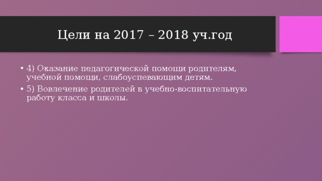 Цели на 2017 – 2018 уч.год 4) Оказание педагогической помощи родителям, учебной помощи, слабоуспевающим детям. 5) Вовлечение родителей в учебно-воспитательную работу класса и школы. 