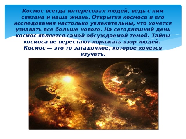Космос всегда интересовал людей, ведь с ним связана и наша жизнь. Открытия космоса и его исследования настолько увлекательны, что хочется узнавать все больше нового. На сегодняшний день космос является самой обсуждаемой темой. Тайны космоса не перестают поражать взор людей.  Космос — это то загадочное, которое хочется изучать.   