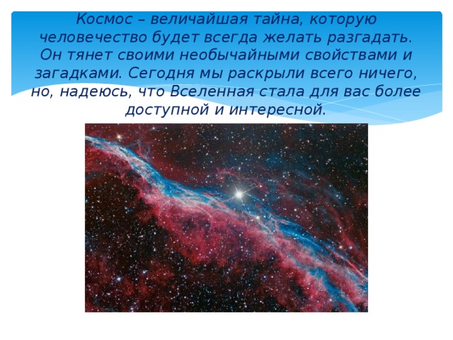 Космос – величайшая тайна, которую человечество будет всегда желать разгадать. Он тянет своими необычайными свойствами и загадками. Сегодня мы раскрыли всего ничего, но, надеюсь, что Вселенная стала для вас более доступной и интересной. 