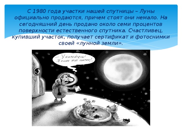 С 1980 года участки нашей спутницы – Луны официально продаются, причем стоят они немало. На сегодняшний день продано около семи процентов поверхности естественного спутника. Счастливец, купивший участок, получает сертификат и фотоснимки своей «лунной земли». 