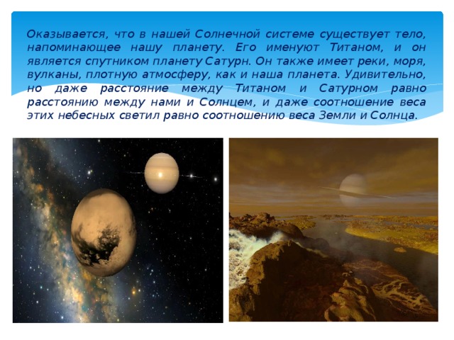 Оказывается, что в нашей Солнечной системе существует тело, напоминающее нашу планету. Его именуют Титаном, и он является спутником планету Сатурн. Он также имеет реки, моря, вулканы, плотную атмосферу, как и наша планета. Удивительно, но даже расстояние между Титаном и Сатурном равно расстоянию между нами и Солнцем, и даже соотношение веса этих небесных светил равно соотношению веса Земли и Солнца. 