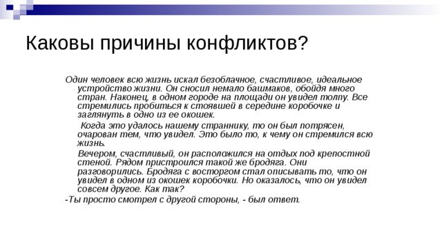 Каковы причины конфликтов? Один человек всю жизнь искал безоблачное, счастливое, идеальное устройство жизни. Он сносил немало башмаков, обойдя много стран. Наконец, в одном городе на площади он увидел толпу. Все стремились пробиться к стоявшей в середине коробочке и заглянуть в одно из ее окошек.  Когда это удалось нашему страннику, то он был потрясен, очарован тем, что увидел. Это было то, к чему он стремился всю жизнь.  Вечером, счастливый, он расположился на отдых под крепостной стеной. Рядом пристроился такой же бродяга. Они разговорились. Бродяга с восторгом стал описывать то, что он увидел в одном из окошек коробочки. Но оказалось, что он увидел совсем другое. Как так? -Ты просто смотрел с другой стороны, - был ответ. 