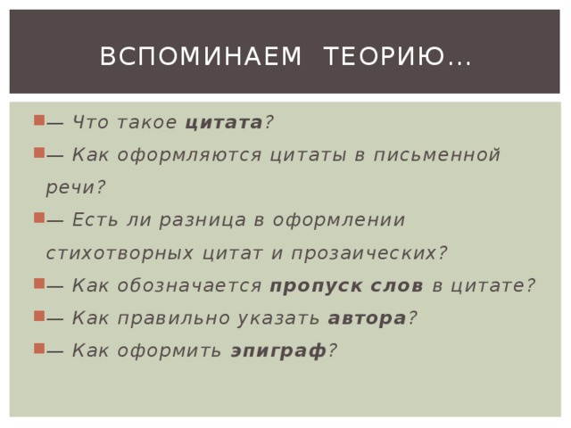 Вспоминаем теорию… — Что такое цитата ? — Как оформляются цитаты в письменной речи? — Есть ли разница в оформлении стихотворных цитат и прозаических? — Как обозначается пропуск слов в цитате? — Как правильно указать автора ? — Как оформить эпиграф ? 