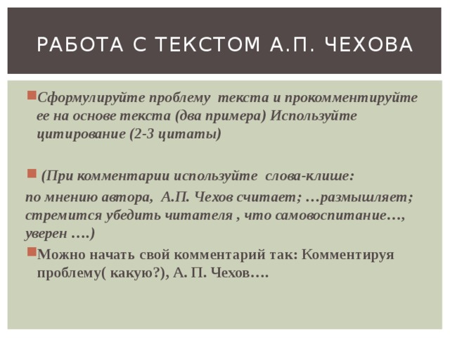 Работа с текстом а.п. чехова Сформулируйте проблему текста и прокомментируйте ее на основе текста (два примера) Используйте цитирование (2-3 цитаты)  (При комментарии используйте слова-клише: по мнению автора, А.П. Чехов считает; …размышляет; стремится убедить читателя , что самовоспитание…, уверен ….) Можно начать свой комментарий так: Комментируя проблему( какую?), А. П. Чехов…. 