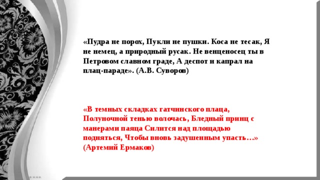 «Пудра не порох, Пукли не пушки. Коса не тесак, Я не немец, а природный русак. Не венценосец ты в Петровом славном граде, А деспот и капрал на плац-параде». (А.В. Суворов) «В темных складках гатчинского плаца, Полуночной тенью волочась, Бледный принц с манерами паяца Силится над площадью подняться, Чтобы вновь задушенным упасть…» (Артемий Ермаков) 
