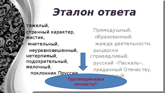 Эталон ответа  Прямодушный,  образованный,  жажда деятельности,  рыцарски справедливый,  русский «Паскаль»,  преданный Отечеству, благородный. тяжелый, странный характер, мистик,  мнительный,  неуравновешенный, нетерпимый, подозрительный, мелочный,  поклонник Пруссии.   Противоречивая личность?! 