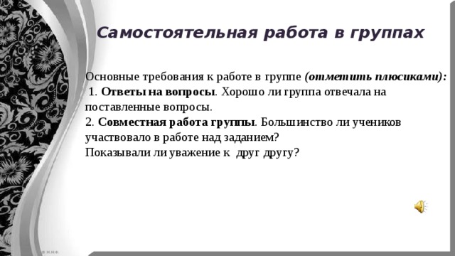 Самостоятельная работа в группах Основные требования к работе в группе (отметить плюсиками):  1. Ответы на вопросы . Хорошо ли группа отвечала на поставленные вопросы. 2. Совместная работа группы . Большинство ли учеников участвовало в работе над заданием? Показывали ли уважение к друг другу? 