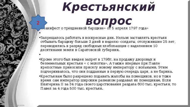 Крестьянский вопрос 2 « Манифест о трёхдневной барщине» от 5 апреля 1797 года»   Запрещалось работать в воскресные дни. Нельзя заставлять крестьян отбывать барщину больше 3 дней в неделю -солдаты, отслужившие 25 лет, переводились в разряд свободных хлебопашцев с наделением 10 десятинами земли в Саратовской губернии.   Кроме этого был введен запрет в 1798г. на продажу дворовых и безземельных крестьян « с молотка». А также впервые при Павле крепостные приносили присягу новому императору с вольными. Этим подчеркивалось, что они подданные в первую очередь царя, а не барина. Крестьянам было разрешено подавать жалобы на помещиков, но в тоже время сам император широким размахом раздавал их помещикам. Если Екатерина ΙΙ за 34 года своего царствования раздала 800 тыс. крестьян, то Павел за 4 года 500 тыс. крестьян. 