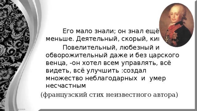  Его мало знали; он знал ещё меньше. Деятельный, скорый, кипучий  Повелительный, любезный и обворожительный даже и без царского венца, -он хотел всем управлять, всё видеть, всё улучшить :создал множество неблагодарных и умер несчастным (французский стих неизвестного автора) 