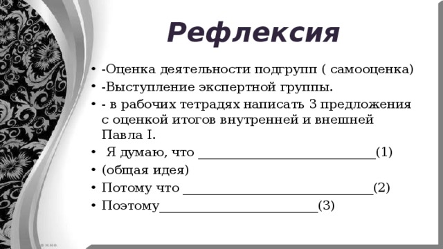 Рефлексия -Оценка деятельности подгрупп ( самооценка) -Выступление экспертной группы. - в рабочих тетрадях написать 3 предложения с оценкой итогов внутренней и внешней Павла I.  Я думаю, что ____________________________(1) (общая идея) Потому что ______________________________(2) Поэтому_________________________(3) 