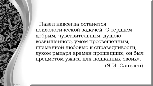  Павел навсегда останется психологической задачей. С сердцем добрым, чувствительным, душою возвышенною, умом просвещенным, пламенной любовью к справедливости, духом рыцаря времен прошедших, он был предметом ужаса для подданных своих».  (Я.И. Санглен) 