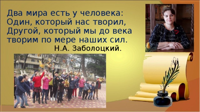 Два мира есть у человека:  Один, который нас творил,  Другой, который мы до века  творим по мере наших сил.  Н.А. Заболоцкий. 