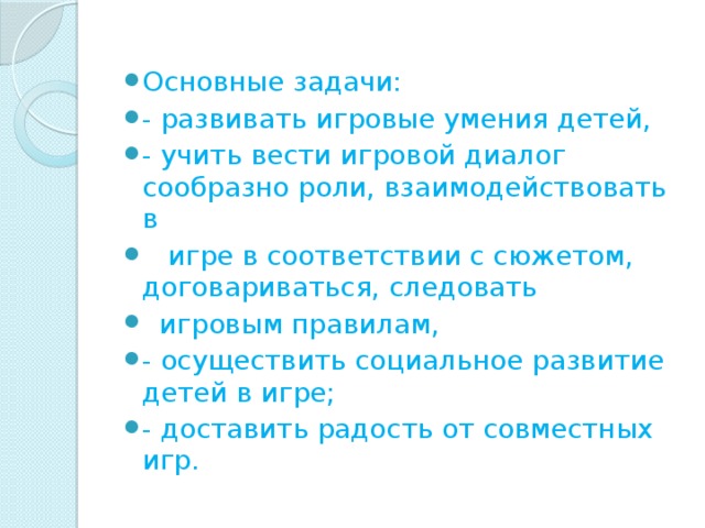 Основные задачи: - развивать игровые умения детей, - учить вести игровой диалог сообразно роли, взаимодействовать в     игре в соответствии с сюжетом, договариваться, следовать   игровым правилам, - осуществить социальное развитие детей в игре; - доставить радость от совместных игр. 