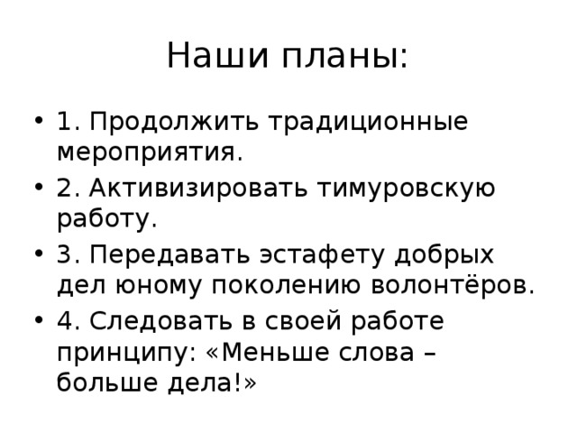 Наши планы: 1. Продолжить традиционные мероприятия. 2. Активизировать тимуровскую работу. 3. Передавать эстафету добрых дел юному поколению волонтёров. 4. Следовать в своей работе принципу: «Меньше слова – больше дела!» 