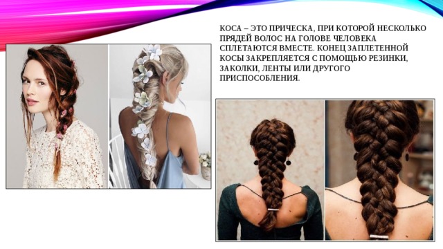 Коса – это прическа, при которой несколько прядей волос на голове человека сплетаются вместе. Конец заплетенной косы закрепляется с помощью резинки, заколки, ленты или другого приспособления. 