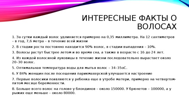 Интересные факты о волосах 1. За сутки каждый волос удлиняется примерно на 0,35 миллиметра. На 12 сантиметров – в год, 7,6 метра – в течение всей жизни 2. В стадии роста постоянно находится 90% волос, в стадии выпадения – 10%. 3. Волосы растут быстрее летом и во время сна, а также в возрасте с 16 до 24 лет. 4. Из каждой волосяной луковицы в течение жизни последовательно вырастает около 20–30 волос. 5. Оптимальная температура воды для мытья волос – 34–35oС. 6. У 84% женщин после посещения парикмахерской улучшается настроение 7. Первые волосики появляются у ребенка еще в утробе матери, примерно на четвертом-пятом месяце беременности. 8. Больше всего волос на голове у блондинов – около 150000. У брюнетов – 100000, а у рыжих еще меньше – около 80000. 