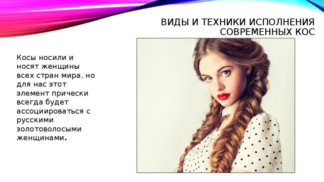 Виды и техники исполнения современных кос    Косы носили и носят женщины всех стран мира, но для нас этот элемент прически всегда будет ассоциироваться с русскими золотоволосыми женщинами . 
