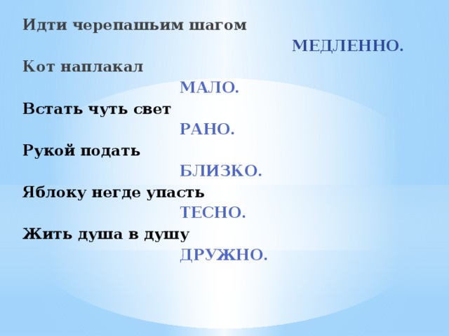 Идти черепашьим шагом     МЕДЛЕННО. Кот наплакал        МАЛО. Встать чуть свет        РАНО. Рукой подать        БЛИЗКО. Яблоку негде упасть        ТЕСНО. Жить душа в душу        ДРУЖНО. 