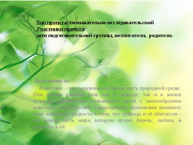 Тип проекта : познавательно-исследовательский  Участники проекта :  дети подготовительной группы, воспитатели, родители.  Актуальность:  Животные – неотъемлемая составная часть природной среды. Они играют важную роль как в природе, так и в жизни человека. Необходимо познакомить детей с многообразием животного мира России, характерными признаками внешнего вида животных, подвести к тому, что природа и её обитатели - это живая часть мира, которую нужно беречь, любить и радоваться ей. 