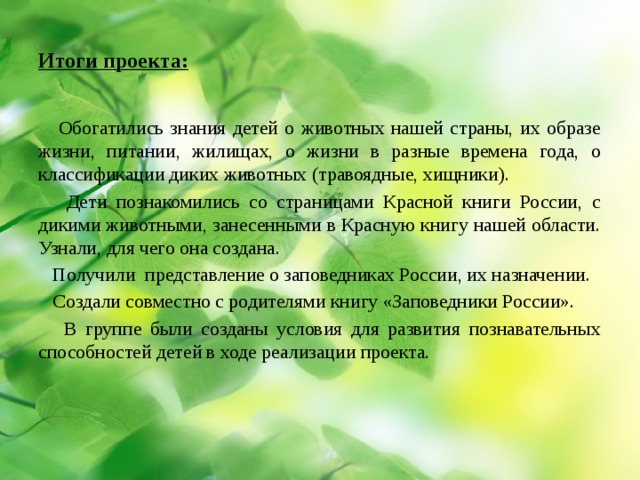 Итоги проекта:  Обогатились знания детей о животных нашей страны, их образе жизни, питании, жилищах, о жизни в разные времена года, о классификации диких животных (травоядные, хищники).  Дети познакомились со страницами Красной книги России, с дикими животными, занесенными в Красную книгу нашей области. Узнали, для чего она создана.  Получили представление о заповедниках России, их назначении.  Создали совместно с родителями книгу «Заповедники России».  В группе были созданы условия для развития познавательных способностей детей в ходе реализации проекта. 