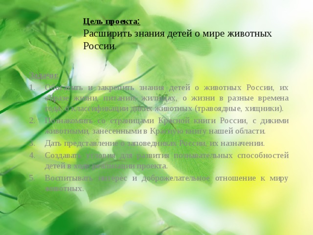 Цель проекта :  Расширить знания детей о мире животных России . Задачи: Обогатить и закрепить знания детей о животных России, их образе жизни, питании, жилищах, о жизни в разные времена года, о классификации диких животных (травоядные, хищники). Познакомить со страницами Красной книги России, с дикими животными, занесенными в Красную книгу нашей области. Дать представление о заповедниках России, их назначении. Создавать условия для развития познавательных способностей детей в ходе реализации проекта. Воспитывать интерес и доброжелательное отношение к миру животных. 