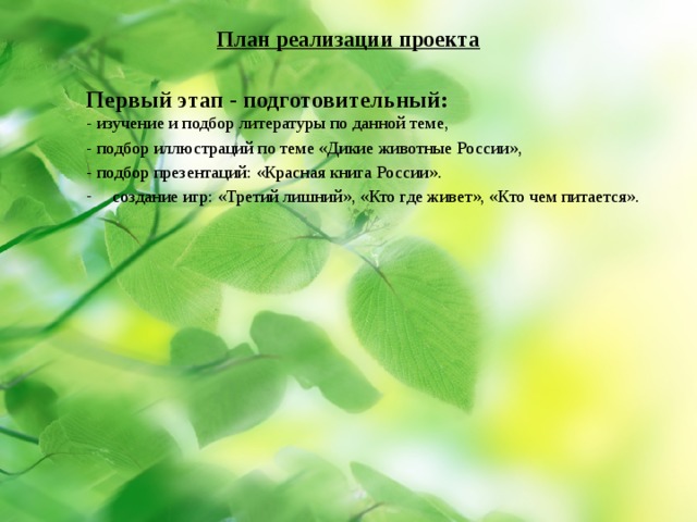 План реализации проекта    Первый этап - подготовительный:  -  изучение и подбор литературы по данной теме, - подбор иллюстраций по теме «Дикие животные России», - подбор презентаций: «Красная книга России». создание игр: «Третий лишний», «Кто где живет», «Кто чем питается». 