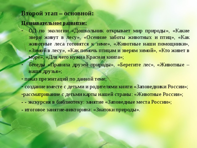 Второй  этап – основной: Познавательное развитие: ОД по экологии «Дошкольник открывает мир природы», «Какие звери живут в лесу», «Осенние заботы животных и птиц», «Как животные леса готовятся к зиме», «Животные наши помощники», «Зимой в лесу», «Как помочь птицам и зверям зимой», «Кто живет в море», «Для чего нужна Красная книга»; беседы «Правила друзей природы», «Берегите лес», «Животные – наши друзья»;  показ презентаций по данной теме;  создание вместе с детьми и родителями книги «Заповедники России»; рассматривание с детьми карты нашей страны: «Животные России»; - - экскурсия в библиотеку: занятие «Заповедные места России»; - итоговое занятие-викторина: «Знатоки природы». 