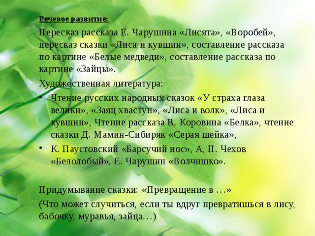 Речевое развитие: Пересказ рассказа Е. Чарушина «Лисята», «Воробей», пересказ сказки «Лиса и кувшин», составление рассказа по картине «Белые медведи», составление рассказа по картине «Зайцы». Художественная литература: Чтение русских народных сказок «У страха глаза велики», «Заяц хвастун», «Лиса и волк», «Лиса и кувшин», Чтение рассказа В. Коровина «Белка», чтение сказки Д. Мамин-Сибиряк «Серая шейка», К. Паустовский « Барсучий нос», А, П. Чехов «Белолобый», Е. Чарушин «Волчишко». Придумывание сказки: «Превращение в …» (Что может случиться, если ты вдруг превратишься в лису, бабочку, муравья, зайца…) 