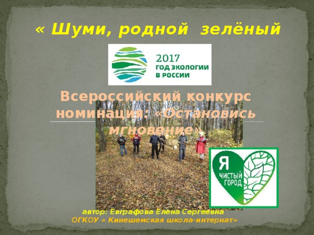 « Шуми, родной зелёный уголок» Всероссийский конкурс номинация : «Остановись мгновение» 1 слайд- Воспитывать экологическое сознание обучающихся;  Сформировать активную гражданскую позицию в решении экологических проблем; Привить бережное отношение к природе. 2слайд- Проблема мусора на сегодняшний день глобальная экологическая задача, которая требует немедленных решений. 3 слайд – В мире преобладает технологический пластмассовый утиль , который вреден для человека и для окружающей среды. Разложение таких отходов длится многие годы. ( 50-500лет). Количество мусора в природе растет с каждым днем. автор: Евграфова Елена Сергеевна ОГКОУ « Кинешемская школа-интернат»  