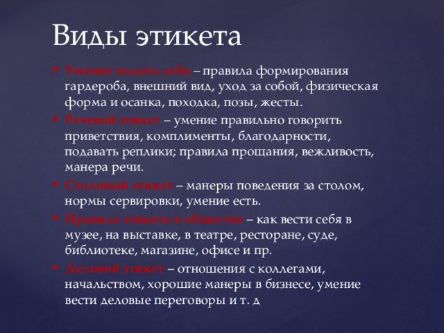 Виды этикета Умение подать себя – правила формирования гардероба, внешний вид, уход за собой, физическая форма и осанка, походка, позы, жесты. Речевой этикет – умение правильно говорить приветствия, комплименты, благодарности, подавать реплики; правила прощания, вежливость, манера речи. Столовый этикет – манеры поведения за столом, нормы сервировки, умение есть. Правила этикета в обществе – как вести себя в музее, на выставке, в театре, ресторане, суде, библиотеке, магазине, офисе и пр. Деловой этикет  – отношения с коллегами, начальством, хорошие манеры в бизнесе, умение вести деловые переговоры и т. д 