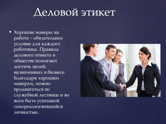 Деловой этикет Хорошие манеры на работе – обязательное условие для каждого работника. Правила делового этикета в обществе помогают достичь целей, назначенных в бизнесе. Благодаря хорошим манерам, можно продвигаться по служебной лестнице и во всем быть успешной самореализовавшейся личностью. 