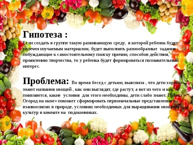 Гипотеза : Если создать в группе такую развивающую среду, в которой ребенок будет увлечен изучаемым материалом, будет выполнять разнообразные задания , побуждающие к самостоятельному поиску причин, способов действия, проявлению творчества, то у ребенка будет формироваться познавательный интерес. Проблема: Во время бесед с детьми, выяснила , что дети хорошо знают названия овощей , как они выглядят, где растут, а вот из чего и как появляются, какие условия для этого необходимы, дети слабо знают. Проект « Огород на окне» поможет сформировать первоначальные представления о взаимосвязях в природе, условиях необходимых для выращивания овощных культур в комнате на подоконниках.  