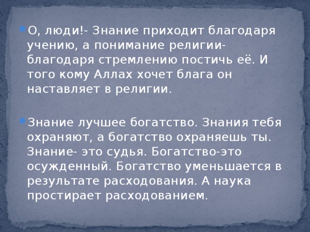 О, люди!- Знание приходит благодаря учению, а понимание религии- благодаря стремлению постичь её. И того кому Аллах хочет блага он наставляет в религии. Знание лучшее богатство. Знания тебя охраняют, а богатство охраняешь ты. Знание- это судья. Богатство-это осужденный. Богатство уменьшается в результате расходования. А наука простирает расходованием. 