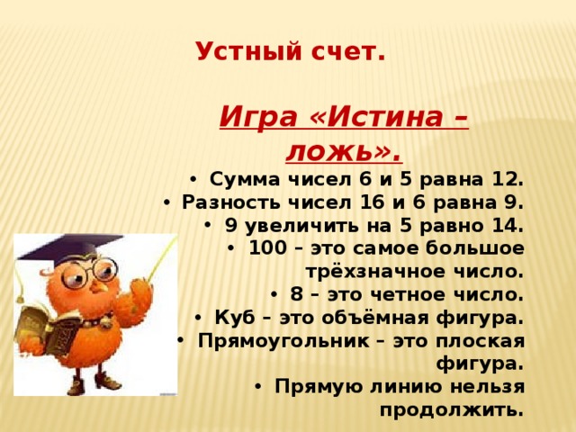 Устный счет. Игра «Истина – ложь».  Сумма чисел 6 и 5 равна 12.  Разность чисел 16 и 6 равна 9.  9 увеличить на 5 равно 14.  100 – это самое большое трёхзначное число.  8 – это четное число.  Куб – это объёмная фигура.  Прямоугольник – это плоская фигура.  Прямую линию нельзя продолжить. 