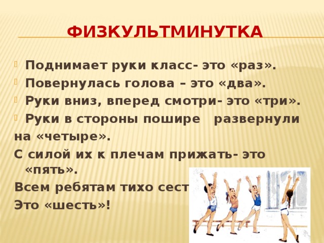 ФИЗКУЛЬТМИНУТКА Поднимает руки класс- это «раз». Повернулась голова – это «два». Руки вниз, вперед смотри- это «три». Руки в стороны пошире развернули на «четыре». С силой их к плечам прижать- это «пять». Всем ребятам тихо сесть- Это «шесть»! 