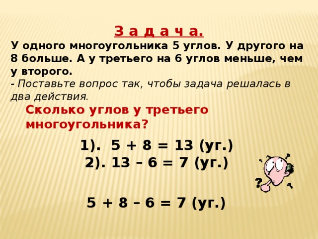 З а д а ч а. У одного многоугольника 5 углов. У другого на 8 больше. А у третьего на 6 углов меньше, чем у второго. - Поставьте вопрос так, чтобы задача решалась в два действия. Сколько углов у третьего многоугольника? 1). 5 + 8 = 13 (уг.) 2). 13 – 6 = 7 (уг.) 5 + 8 – 6 = 7 (уг.) 